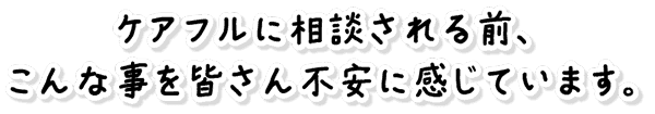 ケアフルに相談される前、こんな事を皆さん不安に感じています。