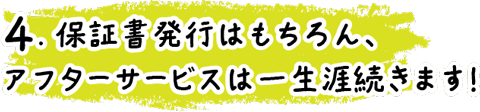 4.保証書発行はもちろん、アフターサービスは一生涯続きます！
